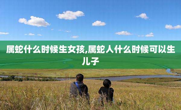 属蛇什么时候生女孩,属蛇人什么时候可以生儿子