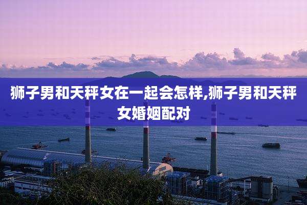 狮子男和天秤女在一起会怎样,狮子男和天秤女婚姻配对