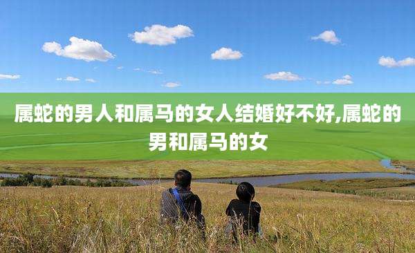 属蛇的男人和属马的女人结婚好不好,属蛇的男和属马的女