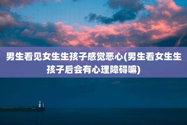 男生看见女生生孩子感觉恶心(男生看女生生孩子后会有心理障碍嘛)