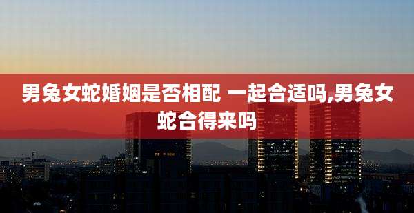 男兔女蛇婚姻是否相配 一起合适吗,男兔女蛇合得来吗