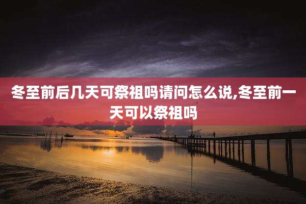 冬至前后几天可祭祖吗请问怎么说,冬至前一天可以祭祖吗