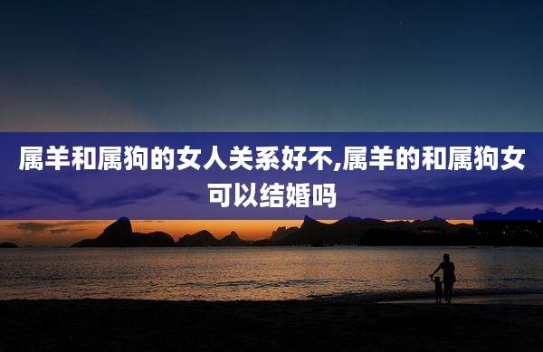 属羊和属狗的女人关系好不,属羊的和属狗女可以结婚吗