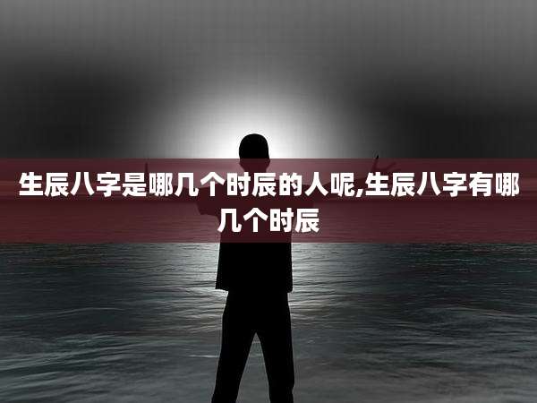 生辰八字是哪几个时辰的人呢,生辰八字有哪几个时辰
