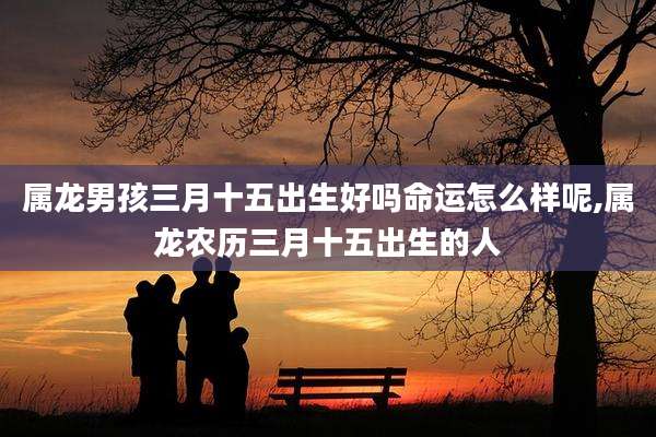 属龙男孩三月十五出生好吗命运怎么样呢,属龙农历三月十五出生的人