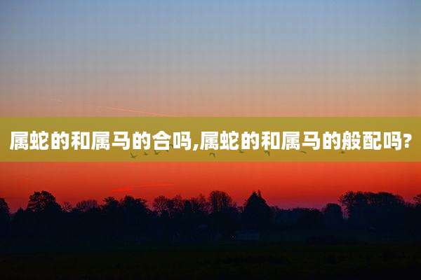 属蛇的和属马的合吗,属蛇的和属马的般配吗?