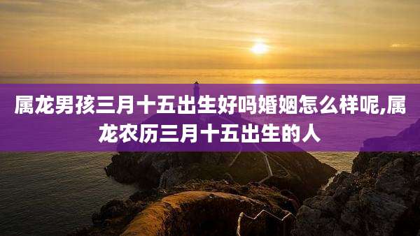 属龙男孩三月十五出生好吗婚姻怎么样呢,属龙农历三月十五出生的人