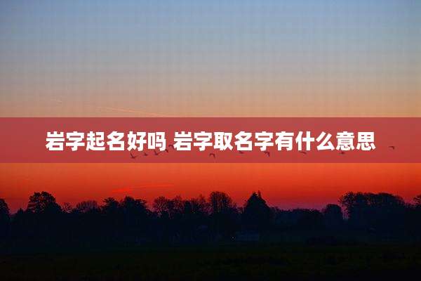 岩字起名好吗 岩字取名字有什么意思