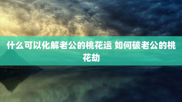 什么可以化解老公的桃花运 如何破老公的桃花劫