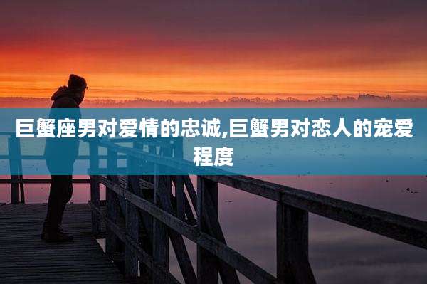 巨蟹座男对爱情的忠诚,巨蟹男对恋人的宠爱程度