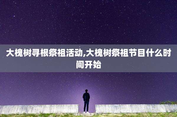 大槐树寻根祭祖活动,大槐树祭祖节目什么时间开始