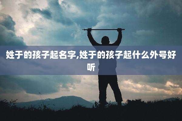 姓于的孩子起名字,姓于的孩子起什么外号好听