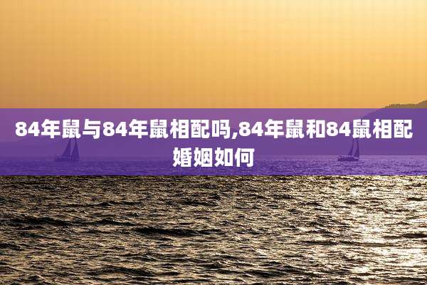84年鼠与84年鼠相配吗,84年鼠和84鼠相配婚姻如何