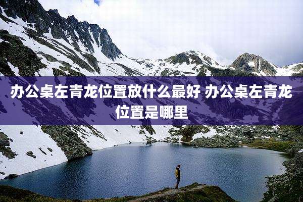 办公桌左青龙位置放什么最好 办公桌左青龙位置是哪里