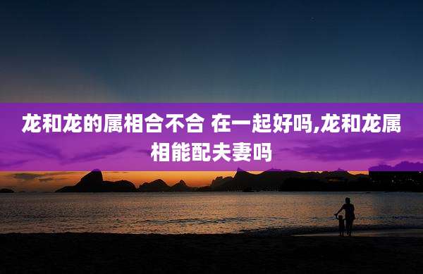 龙和龙的属相合不合 在一起好吗,龙和龙属相能配夫妻吗