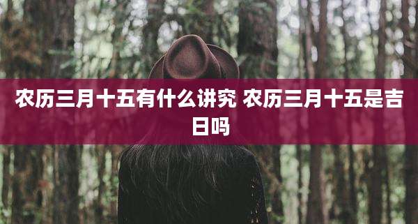 农历三月十五有什么讲究 农历三月十五是吉日吗