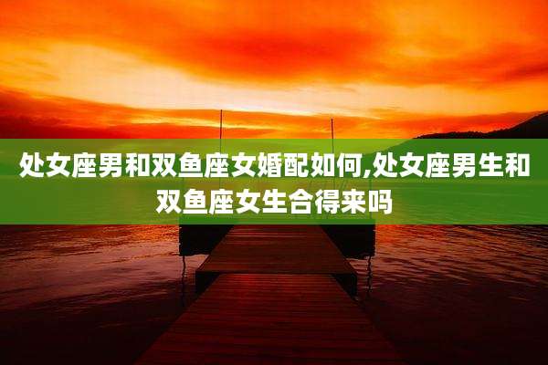 处女座男和双鱼座女婚配如何,处女座男生和双鱼座女生合得来吗
