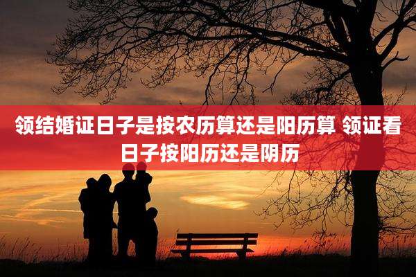 领结婚证日子是按农历算还是阳历算 领证看日子按阳历还是阴历