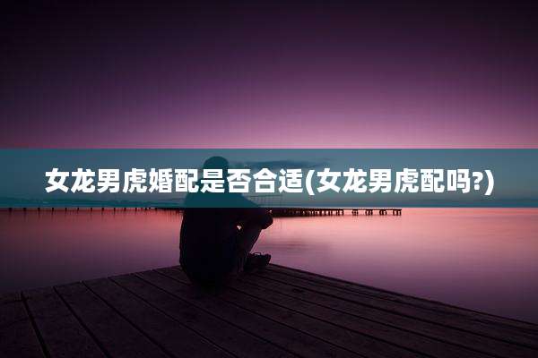 女龙男虎婚配是否合适(女龙男虎配吗?)