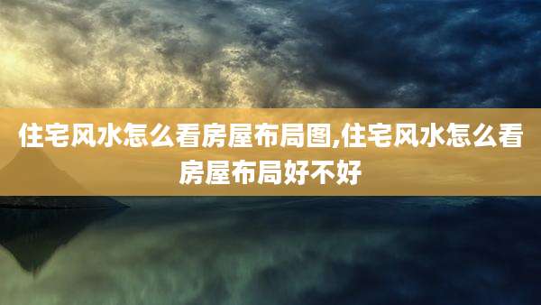 住宅风水怎么看房屋布局图,住宅风水怎么看房屋布局好不好