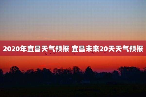 2020年宜昌天气预报 宜昌未来20天天气预报