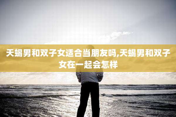 天蝎男和双子女适合当朋友吗,天蝎男和双子女在一起会怎样
