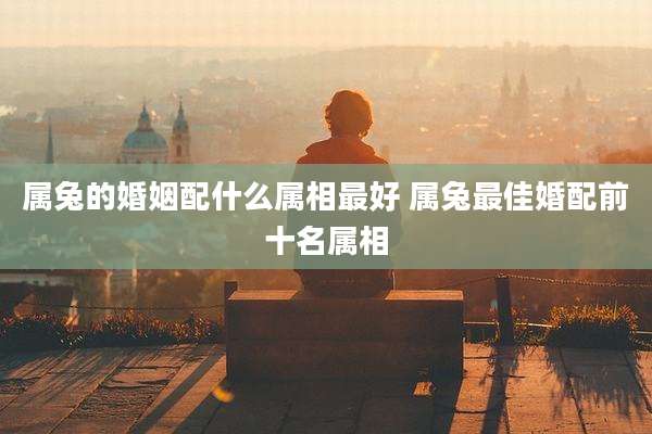 属兔的婚姻配什么属相最好 属兔最佳婚配前十名属相