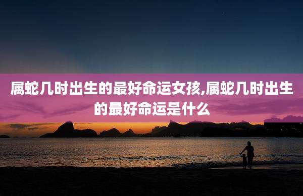 属蛇几时出生的最好命运女孩,属蛇几时出生的最好命运是什么