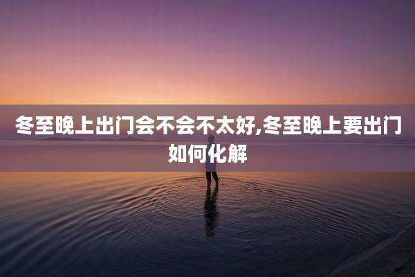 冬至晚上出门会不会不太好,冬至晚上要出门如何化解