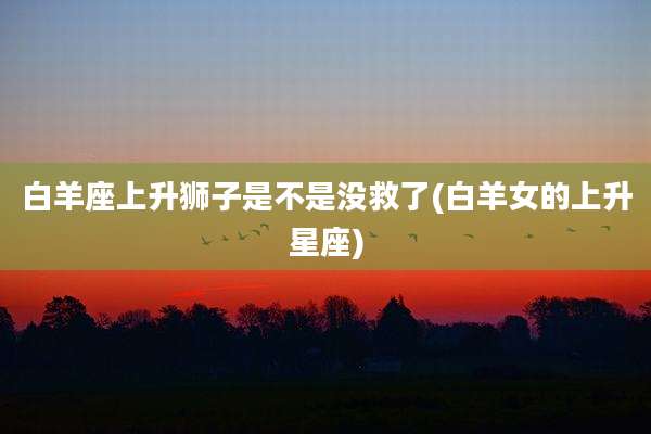 白羊座上升狮子是不是没救了(白羊女的上升星座)