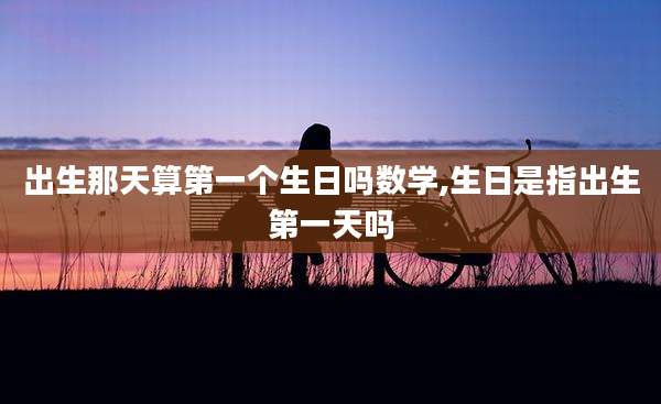出生那天算第一个生日吗数学,生日是指出生第一天吗