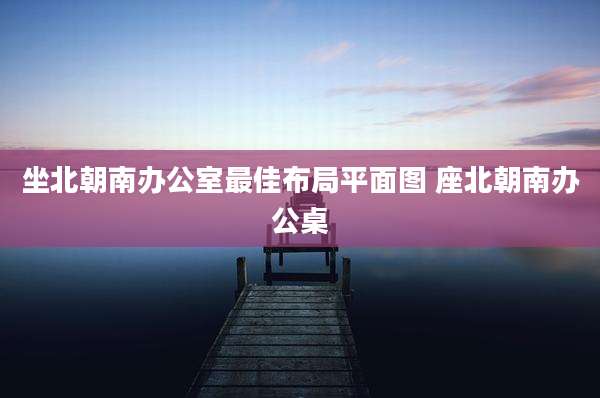 坐北朝南办公室最佳布局平面图 座北朝南办公桌