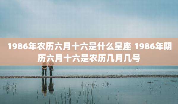1986年农历六月十六是什么星座 1986年阴历六月十六是农历几月几号