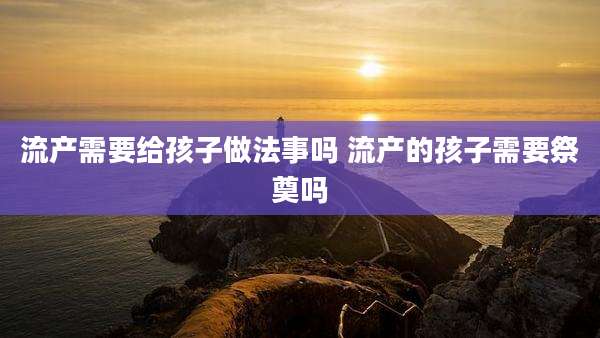 流产需要给孩子做法事吗 流产的孩子需要祭奠吗