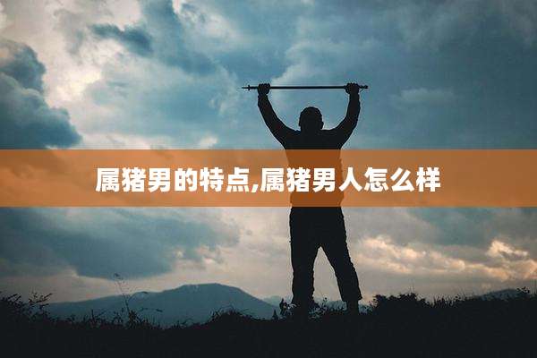 属猪男的特点,属猪男人怎么样