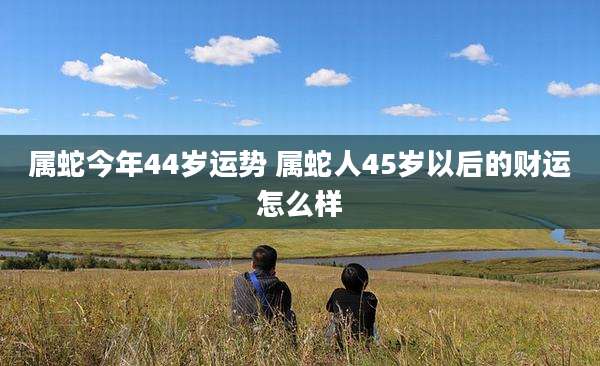 属蛇今年44岁运势 属蛇人45岁以后的财运怎么样