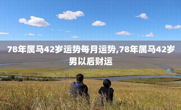 78年属马42岁运势每月运势,78年属马42岁男以后财运