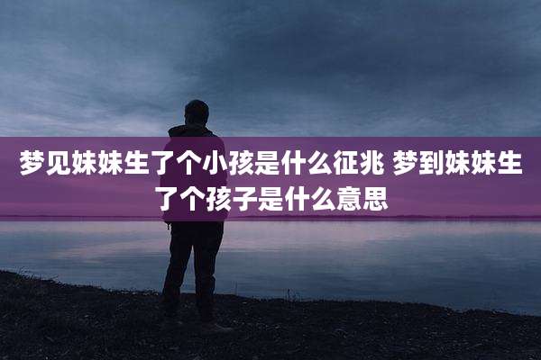 梦见妹妹生了个小孩是什么征兆 梦到妹妹生了个孩子是什么意思