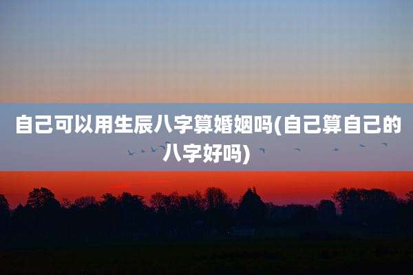 自己可以用生辰八字算婚姻吗(自己算自己的八字好吗)