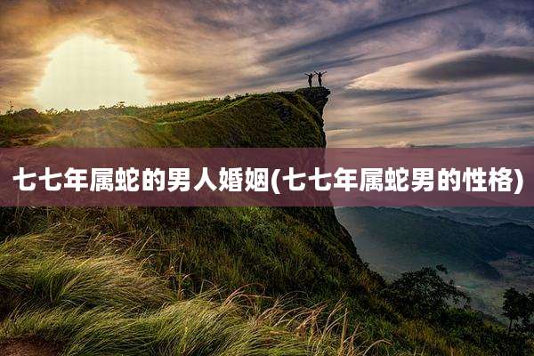七七年属蛇的男人婚姻(七七年属蛇男的性格)