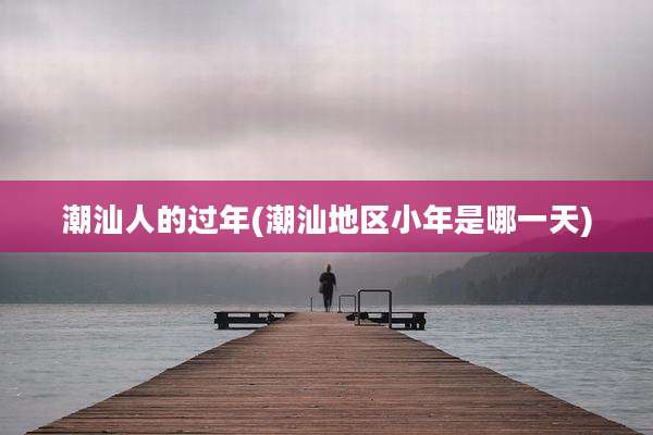 潮汕人的过年(潮汕地区小年是哪一天)