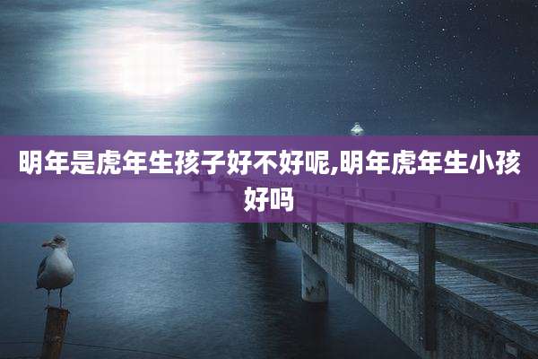 明年是虎年生孩子好不好呢,明年虎年生小孩好吗
