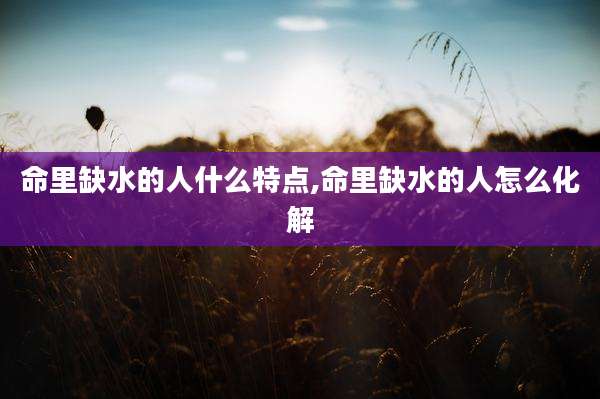 命里缺水的人什么特点,命里缺水的人怎么化解