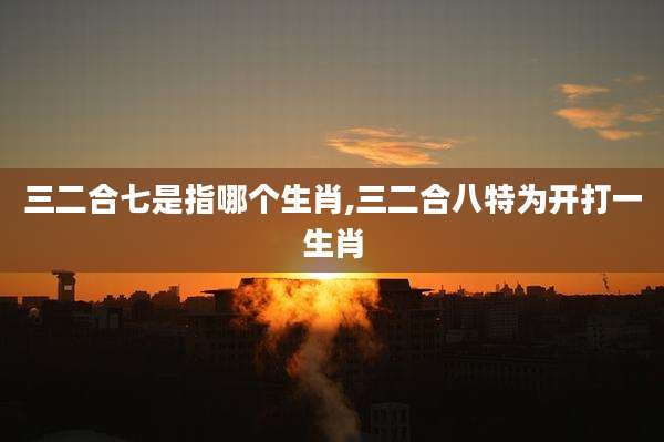 三二合七是指哪个生肖,三二合八特为开打一生肖