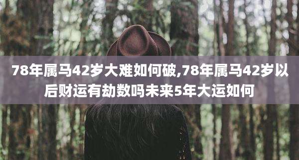 78年属马42岁大难如何破,78年属马42岁以后财运有劫数吗未来5年大运如何