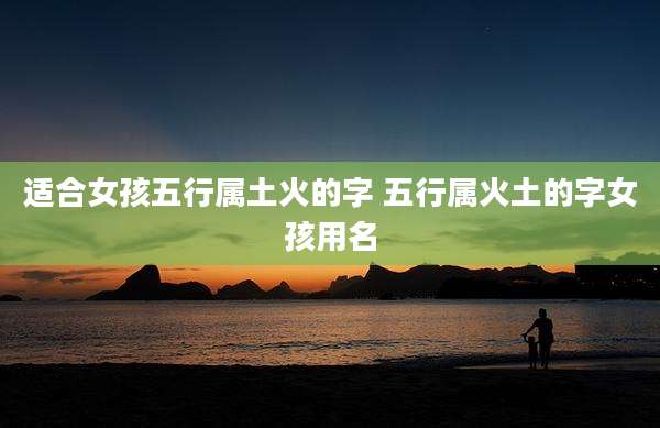 适合女孩五行属土火的字 五行属火土的字女孩用名