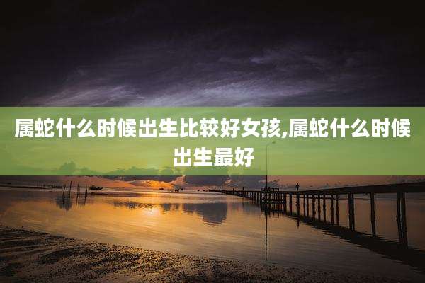 属蛇什么时候出生比较好女孩,属蛇什么时候出生最好