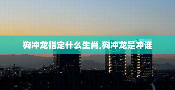 狗冲龙指定什么生肖,狗冲龙是冲谁