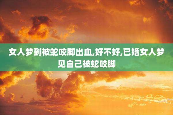 女人梦到被蛇咬脚出血,好不好,已婚女人梦见自己被蛇咬脚