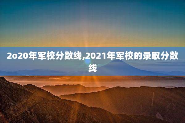 2o20年军校分数线,2021年军校的录取分数线
